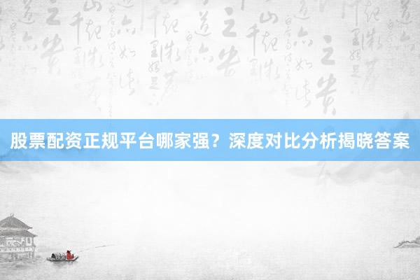 股票配资正规平台哪家强？深度对比分析揭晓答案