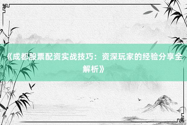 《成都股票配资实战技巧：资深玩家的经验分享全解析》