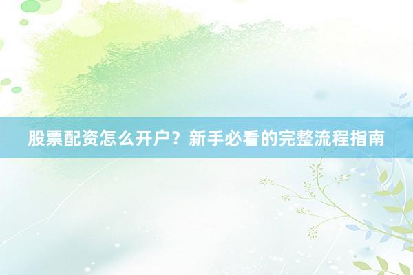 股票配资怎么开户？新手必看的完整流程指南