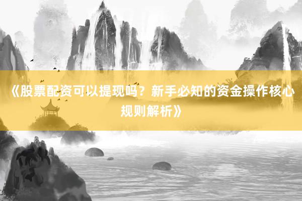 《股票配资可以提现吗？新手必知的资金操作核心规则解析》