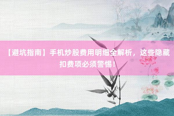 【避坑指南】手机炒股费用明细全解析，这些隐藏扣费项必须警惕！