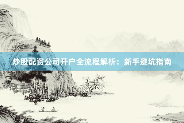 炒股配资公司开户全流程解析：新手避坑指南
