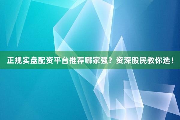 正规实盘配资平台推荐哪家强？资深股民教你选！