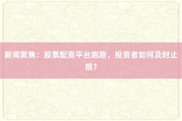 新闻聚焦：股票配资平台跑路，投资者如何及时止损？