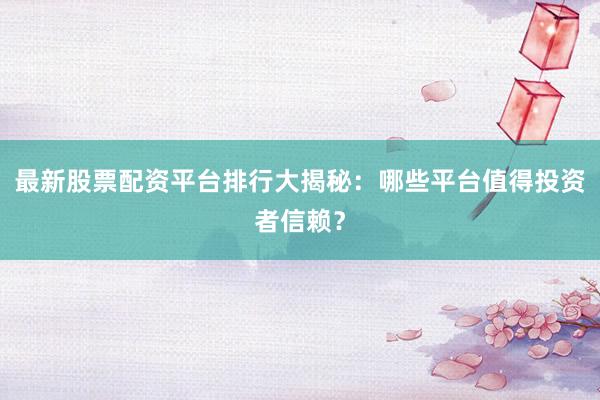 最新股票配资平台排行大揭秘：哪些平台值得投资者信赖？