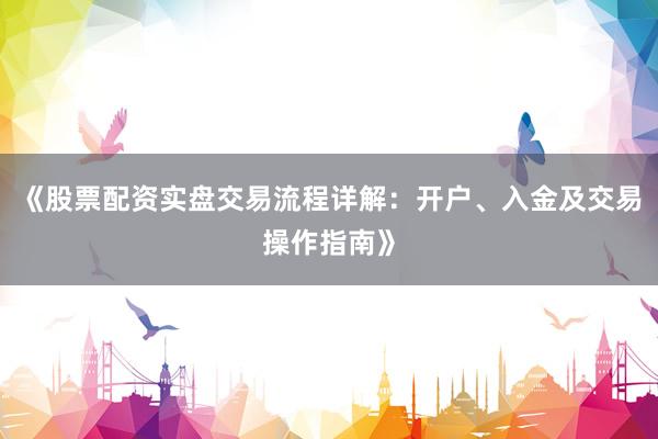 《股票配资实盘交易流程详解：开户、入金及交易操作指南》