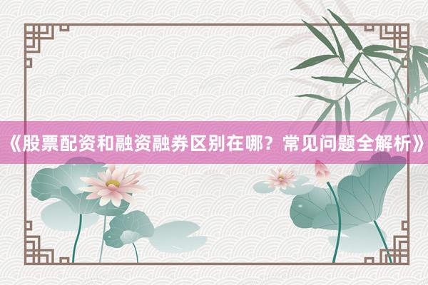 《股票配资和融资融券区别在哪？常见问题全解析》