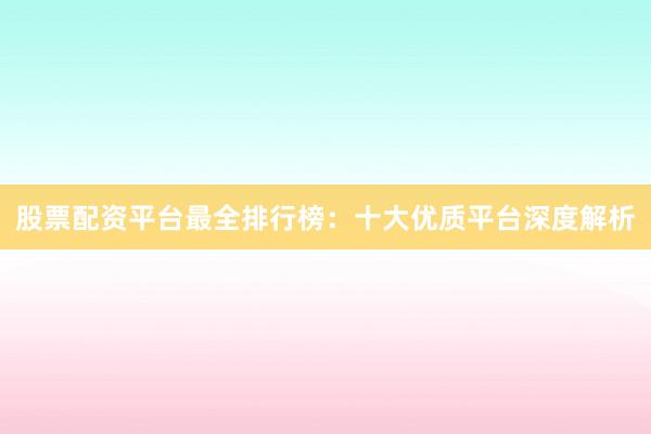 股票配资平台最全排行榜：十大优质平台深度解析