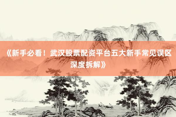《新手必看！武汉股票配资平台五大新手常见误区深度拆解》