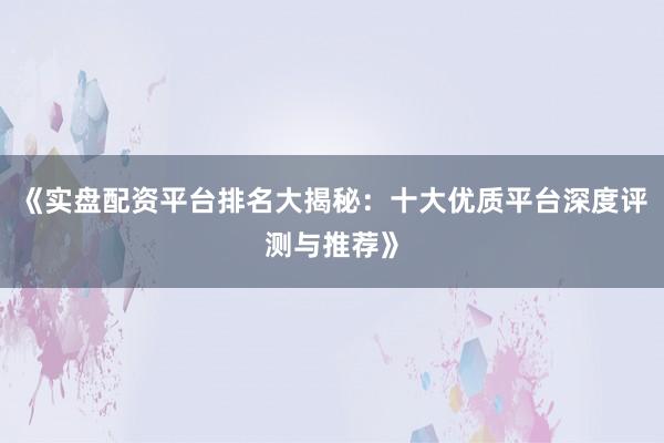《实盘配资平台排名大揭秘：十大优质平台深度评测与推荐》