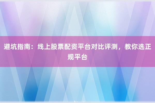 避坑指南：线上股票配资平台对比评测，教你选正规平台
