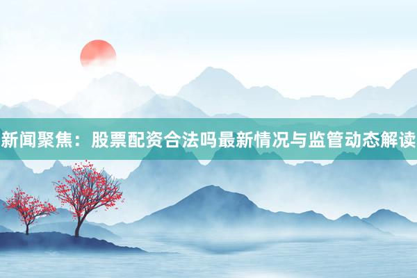 新闻聚焦：股票配资合法吗最新情况与监管动态解读