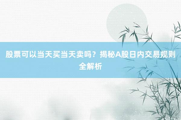 股票可以当天买当天卖吗？揭秘A股日内交易规则全解析