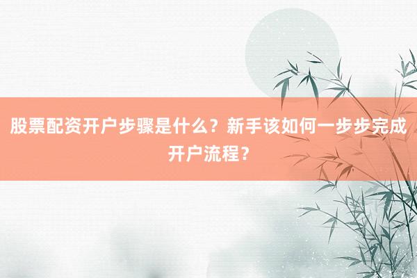 股票配资开户步骤是什么？新手该如何一步步完成开户流程？