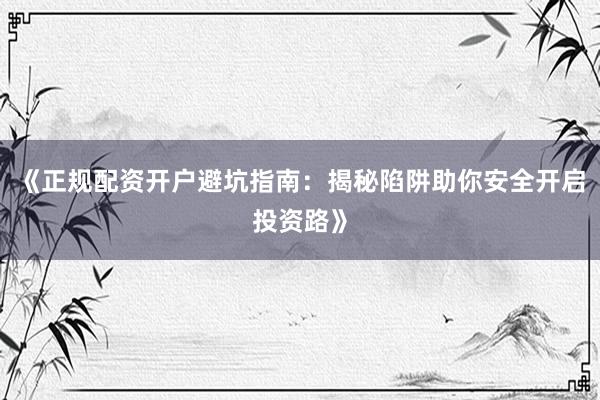 《正规配资开户避坑指南：揭秘陷阱助你安全开启投资路》