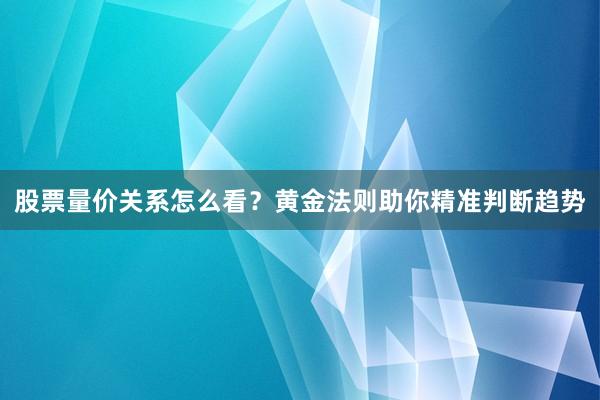 股票量价关系怎么看？黄金法则助你精准判断趋势