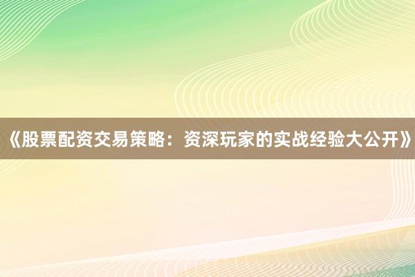 《股票配资交易策略：资深玩家的实战经验大公开》