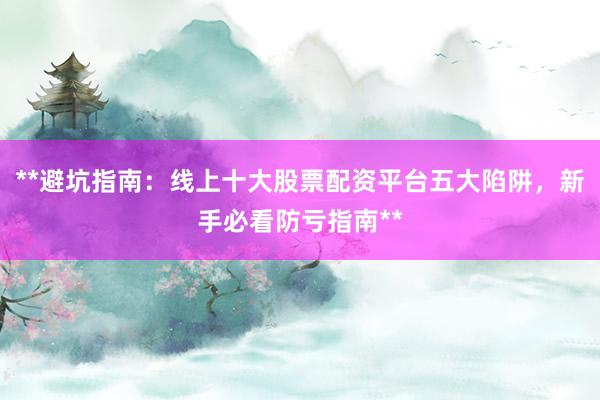 **避坑指南：线上十大股票配资平台五大陷阱，新手必看防亏指南**