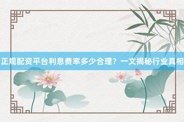 正规配资平台利息费率多少合理？一文揭秘行业真相