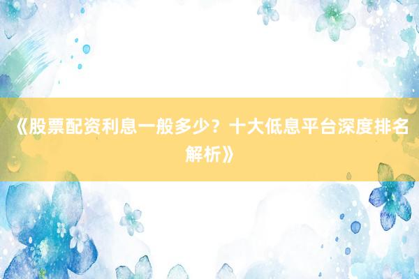 《股票配资利息一般多少？十大低息平台深度排名解析》
