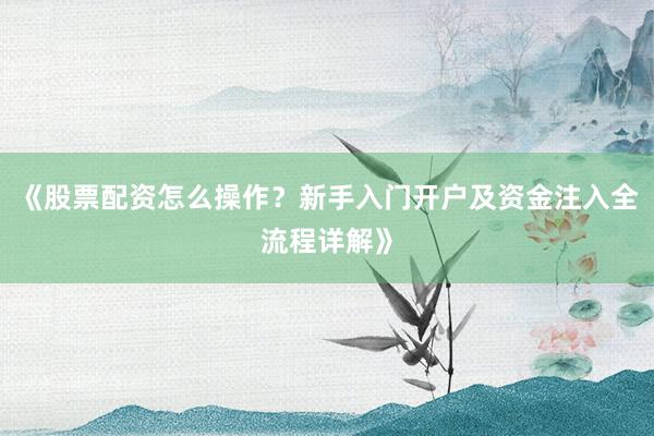 《股票配资怎么操作？新手入门开户及资金注入全流程详解》