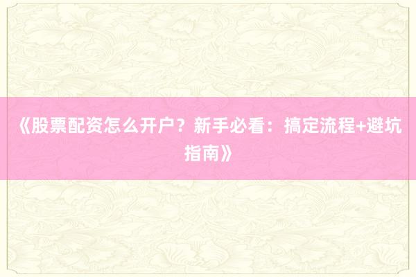 《股票配资怎么开户？新手必看：搞定流程+避坑指南》