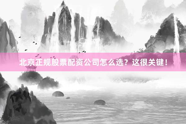 北京正规股票配资公司怎么选？这很关键！