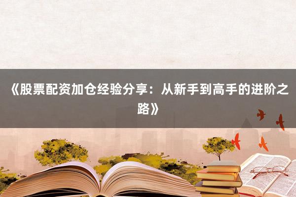 《股票配资加仓经验分享：从新手到高手的进阶之路》