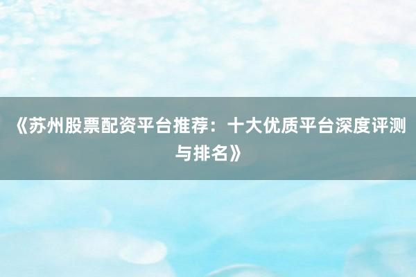 《苏州股票配资平台推荐：十大优质平台深度评测与排名》