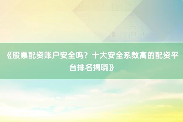 《股票配资账户安全吗？十大安全系数高的配资平台排名揭晓》