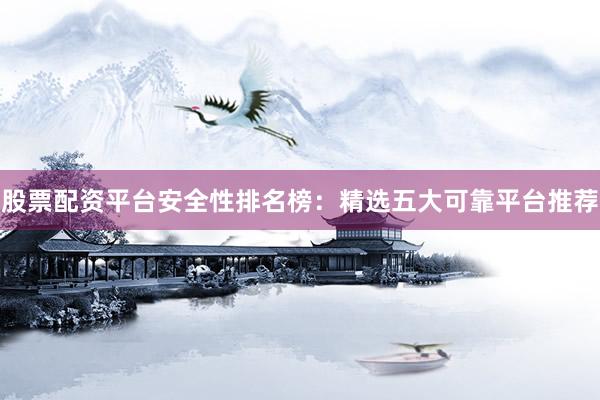 股票配资平台安全性排名榜：精选五大可靠平台推荐
