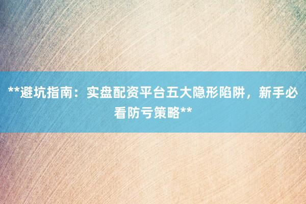 **避坑指南：实盘配资平台五大隐形陷阱，新手必看防亏策略**
