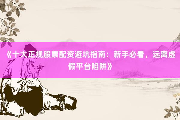 《十大正规股票配资避坑指南：新手必看，远离虚假平台陷阱》
