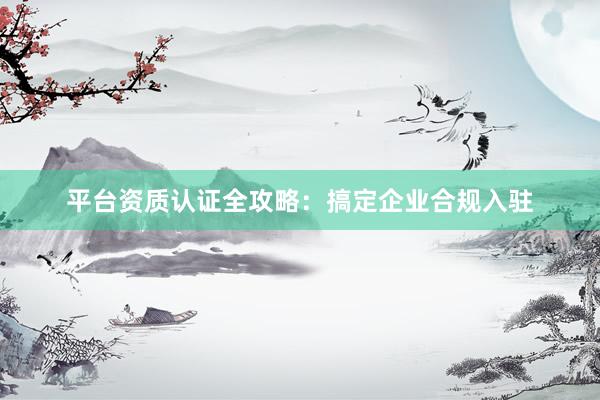 平台资质认证全攻略：搞定企业合规入驻