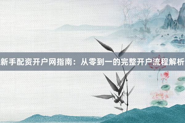 新手配资开户网指南：从零到一的完整开户流程解析