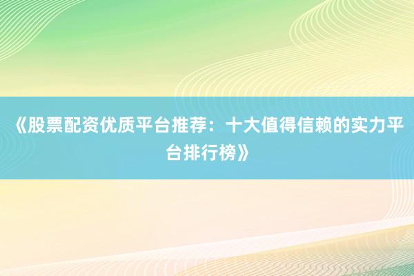 《股票配资优质平台推荐：十大值得信赖的实力平台排行榜》