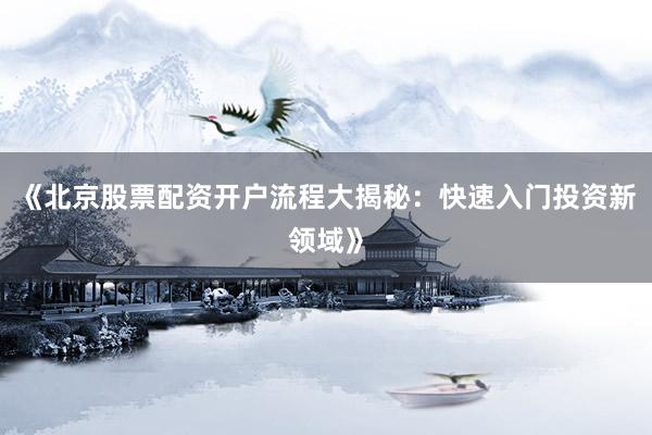 《北京股票配资开户流程大揭秘：快速入门投资新领域》