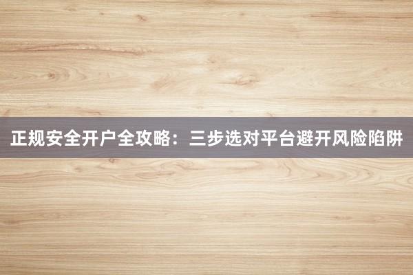 正规安全开户全攻略：三步选对平台避开风险陷阱