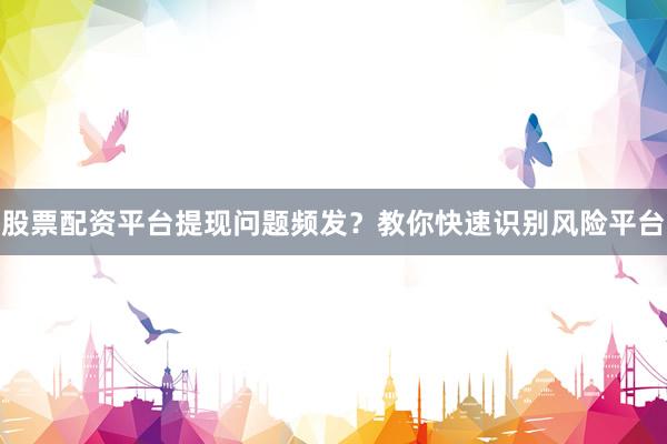股票配资平台提现问题频发？教你快速识别风险平台