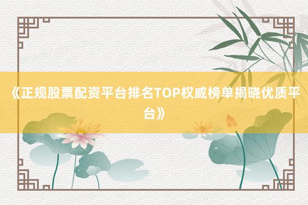 《正规股票配资平台排名TOP权威榜单揭晓优质平台》