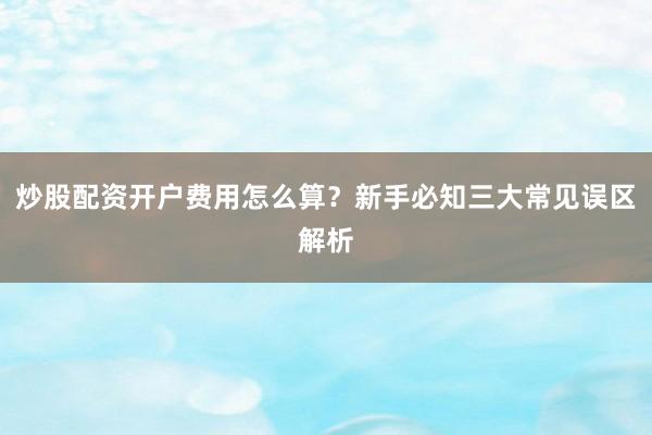 炒股配资开户费用怎么算？新手必知三大常见误区解析
