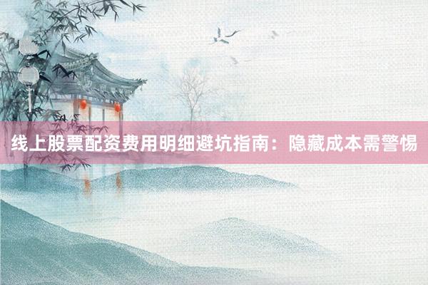 线上股票配资费用明细避坑指南：隐藏成本需警惕
