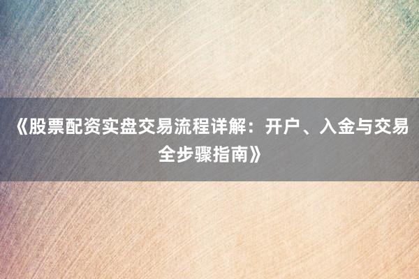 《股票配资实盘交易流程详解：开户、入金与交易全步骤指南》