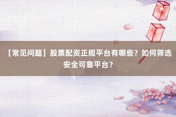 【常见问题】股票配资正规平台有哪些？如何筛选安全可靠平台？