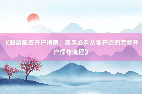 《股票配资开户指南：新手必看从零开始的完整开户操作流程》