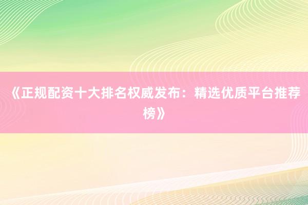 《正规配资十大排名权威发布：精选优质平台推荐榜》