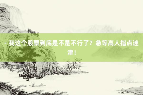 - 我这个股票到底是不是不行了？急等高人指点迷津！