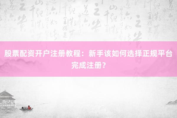 股票配资开户注册教程：新手该如何选择正规平台完成注册？