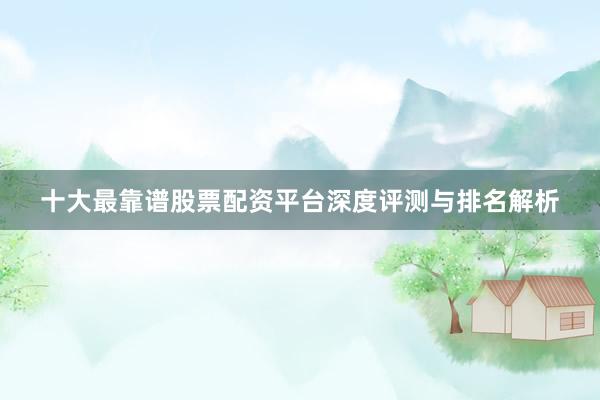 十大最靠谱股票配资平台深度评测与排名解析