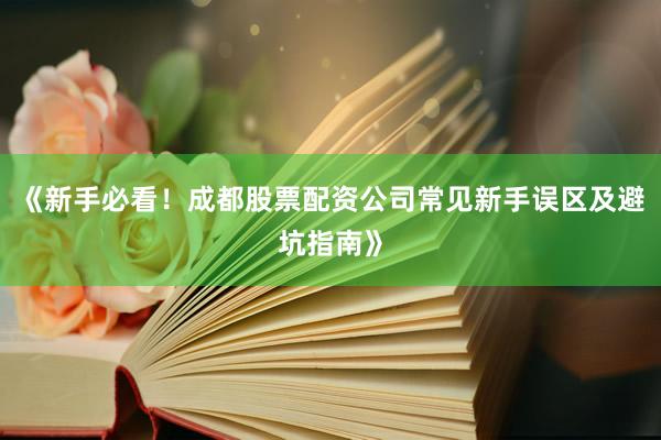 《新手必看！成都股票配资公司常见新手误区及避坑指南》